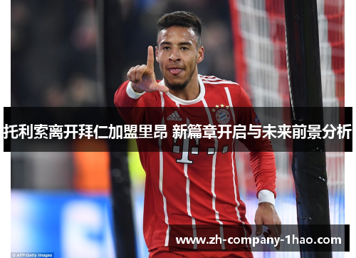 托利索离开拜仁加盟里昂 新篇章开启与未来前景分析 托利索离开拜仁加盟里昂 新篇章开启与未来前景分析