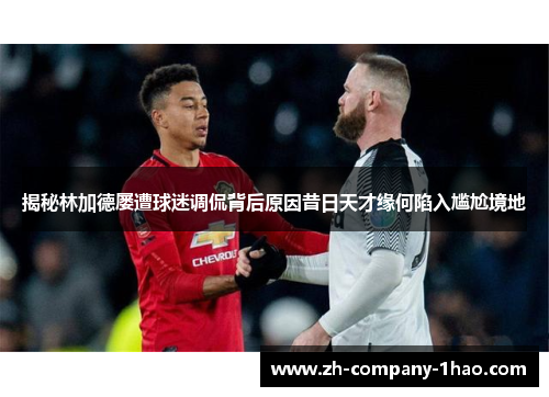 揭秘林加德屡遭球迷调侃背后原因昔日天才缘何陷入尴尬境地 揭秘林加德屡遭球迷调侃背后原因昔日天才缘何陷入尴尬境地