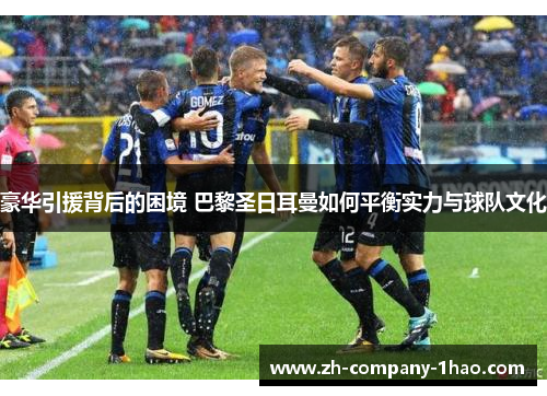 豪华引援背后的困境 巴黎圣日耳曼如何平衡实力与球队文化
