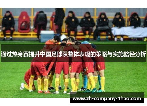通过热身赛提升中国足球队整体表现的策略与实施路径分析 通过热身赛提升中国足球队整体表现的策略与实施路径分析