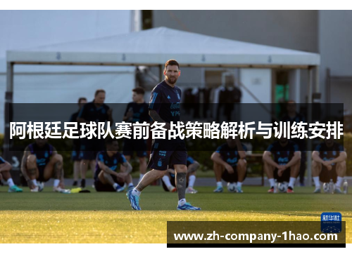 阿根廷足球队赛前备战策略解析与训练安排 阿根廷足球队赛前备战策略解析与训练安排